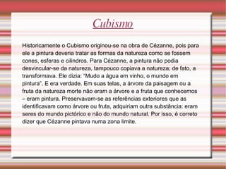 Cubismo Historicamente o Cubismo originou-se na obra de Cézanne, pois para ele a pintura deveria tratar as formas da natureza como se fossem cones, esferas e cilindros. Para Cézanne, a pintura não podia desvincular-se da natureza, tampouco copiava a natureza; de fato, a transformava. Ele dizia: “Mudo a água em vinho, o mundo em pintura”. E era verdade. Em suas telas, a árvore da paisagem ou a fruta da natureza morte não eram a árvore e a fruta que conhecemos – eram pintura. Preservavam-se as referências exteriores que as identificavam como árvore ou fruta, adquiriam outra substância: eram seres do mundo pictórico e não do mundo natural. Por isso, é correto dizer que Cézanne pintava numa zona limite. 
