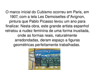 O marco inicial do Cubismo ocorreu em Paris, em 1907, com a tela Les Demoiselles d''Avignon, pintura que Pablo Picasso levou um ano para finalizar. Nesta obra, este grande artista espanhol retratou a nudez feminina de uma forma inusitada, onde as formas reais, naturalmente arredondadas, deram espaço a figuras geométricas perfeitamente trabalhadas.  