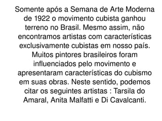 Somente após a Semana de Arte Moderna de 1922 o movimento cubista ganhou terreno no Brasil. Mesmo assim, não encontramos artistas com características exclusivamente cubistas em nosso país. Muitos pintores brasileiros foram influenciados pelo movimento e apresentaram características do cubismo em suas obras. Neste sentido, podemos citar os seguintes artistas : Tarsila do Amaral, Anita Malfatti e Di Cavalcanti. 