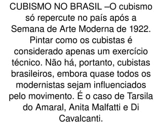 CUBISMO NO BRASIL –O cubismo só repercute no país após a Semana de Arte Moderna de 1922. Pintar como os cubistas é considerado apenas um exercício técnico. Não há, portanto, cubistas brasileiros, embora quase todos os modernistas sejam influenciados pelo movimento. É o caso de Tarsila do Amaral, Anita Malfatti e Di Cavalcanti. 