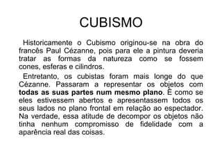 CUBISMO   Historicamente o Cubismo originou-se na obra do francês Paul Cézanne, pois para ele a pintura deveria tratar as formas da natureza como se fossem cones, esferas e cilindros.                 Entretanto, os cubistas foram mais longe do que Cézanne. Passaram a representar os objetos com todas as suas partes num mesmo plano. É como se eles estivessem abertos e apresentassem todos os seus lados no plano frontal em relação ao espectador. Na verdade, essa atitude de decompor os objetos não tinha nenhum compromisso de fidelidade com a aparência real das coisas. 