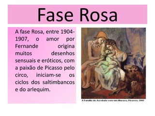 Fase Rosa
A fase Rosa, entre 1904-
1907, o amor por
Fernande origina
muitos desenhos
sensuais e eróticos, com
a paixão de Picasso pelo
circo, iniciam-se os
ciclos dos saltimbancos
e do arlequim.
 