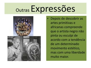 Outras Expressões
• Depois de descobrir as
artes primitivas e
africanas compreende
que o artista negro não
pinta ou esculpi de
acordo com a tendência
de um determinado
movimento estético,
mas com uma liberdade
muito maior.
 