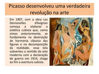Picasso desenvolveu uma verdadeira
revolução na arte
Em 1907, com a obra Les
Demoiselles d’Avignon
começa a elaborar a
estética cubista que, como
vimos anteriormente, se
fundamenta na destruição
de harmonia clássica das
figuras e na decomposição
da realidade, essa tela
subverteu o sentido da arte
moderna com a declaração
de guerra em 1914, chega
ao fim a aventura cubista.
 