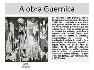 A obra Guernica
Foi mostrada pela primeira vez na
Exposição Internacional de Paris, em
1937. Foi concebido e executado
com grande rapidez em seu estúdio
em Paris. Picasso pretendia que seu
quadro fosse uma denúncia contra
as mortes que estavam destruindo a
Espanha na terrível Guerra Civil
(1936-39), e contra a perpétua
desumanidade do Homem. A
motivação imediata do quadro foi a
destruição de Guernica, capital da
região basca, no dia da feira da
cidade, 26 de abril de 1937. Em
plena luz do dia, os aviões nazistas,
sob as ordens do general Franco,
atacaram a cidade indefesa. De seus
7 mil habitantes, 1654 foram mortos
e 889 feridos.
 