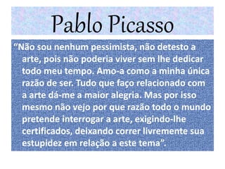 Pablo Picasso
“Não sou nenhum pessimista, não detesto a
arte, pois não poderia viver sem lhe dedicar
todo meu tempo. Amo-a como a minha única
razão de ser. Tudo que faço relacionado com
a arte dá-me a maior alegria. Mas por isso
mesmo não vejo por que razão todo o mundo
pretende interrogar a arte, exigindo-lhe
certificados, deixando correr livremente sua
estupidez em relação a este tema”.
 