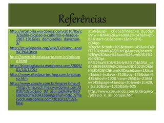 Referências
http://artistoria.wordpress.com/2010/05/2
3/pablo-picasso-o-cubismo-e-braque-
1907-1916/les_demoiselles_davignon-
3/
http://pt.wikipedia.org/wiki/Cubismo_anal
%C3%ADtico
http://www.historiadaarte.com.br/cubism
o.html
http://blogdaglaucia.wordpress.com/2009/
01/10/1701/
http://www.sitedasartes.hpg.com.br/picas
so.htm
http://www.google.com.br/imgres?imgurl
=http://mscvcch.files.wordpress.com/2
010/12/picasso_02_azul.jpg%3Fw%3D
600%26h%3D432&imgrefurl=http://ms
cvcch.wordpress.com/2010/12/12/a-
fase
azul/&usg=__ckiebsZmhaC1x8_jtupdgP
vVtwI=&h=432&w=600&sz=147&hl=pt-
BR&start=50&zoom=1&tbnid=G-
oO4qo-
YEfecM:&tbnh=109&tbnw=145&ei=FAX
fTZ7DLqba0QGZjPHeCg&prev=/search
%3Fq%3Dfase%2Bazul%26um%3D1%2
6hl%3Dpt-
BR%26sa%3DN%26rlz%3D1T4ADSA_pt-
BRBR394BR394%26biw%3D1020%26bi
h%3D525%26tbm%3Disch&um=1&itbs
=1&iact=hc&vpx=710&vpy=176&dur=6
438&hovh=190&hovw=265&tx=218&t
y=145&page=4&ndsp=20&ved=1t:429,
r:6,s:50&biw=1020&bih=525
http://www.corujando.com.br/arquivo
/picasso_e_as_corujas.htm
 