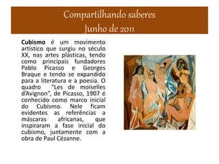 Compartilhando saberes
Junho de 2011
Cubismo é um movimento
artístico que surgiu no século
XX, nas artes plásticas, tendo
como principais fundadores
Pablo Picasso e Georges
Braque e tendo se expandido
para a literatura e a poesia. O
quadro “Les de moiselles
d’Avignon”, de Picasso, 1907 é
conhecido como marco inicial
do Cubismo. Nele ficam
evidentes as referências a
máscaras africanas, que
inspiraram a fase inicial do
cubismo, juntamente com a
obra de Paul Cézanne.
 
