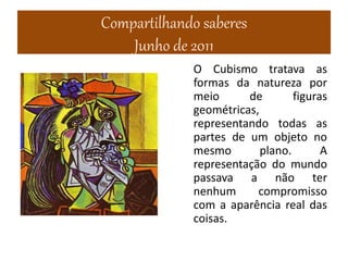 Compartilhando saberes
Junho de 2011
O Cubismo tratava as
formas da natureza por
meio de figuras
geométricas,
representando todas as
partes de um objeto no
mesmo plano. A
representação do mundo
passava a não ter
nenhum compromisso
com a aparência real das
coisas.
 