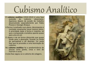 Cubismo AnalíticoO cubismo analítico (1910-1912) é uma fase
evoluída do cubismo cézanniano.
Apareceu depois da junção do trabalho
desenvolvido separadamente por Pablo
Picasso e Georges Braque.
A forma é analisada num plano, decomposta e
montada novamente nesse mesmo plano.
A prioridade dada à forma é máxima, tal
que a composição cromática aponte quase
para uma só cor.
O objeto é de tal forma distorcido que quase
tende para a abstração, ficando no limite
do perceptível e do abstrato. Foi nesta
fase que se procedeu a uma teorização do
cubismo.
No cubismo analítico há a predominância de
poucas cores (preto, cinza e tons de
marrom e ocre).
A esta fase seguiu-se o cubismo de colagens.
 