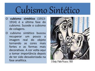 Cubismo Sintético
O cubismo sintético (1913-
1914) é a última fase do
cubismo. Sucede o cubismo
de colagens.
O cubismo sintético buscou
recuperar um pouco a
imagem real do objeto
tornando as cores mais
fortes e as formas mais
decorativas. A cor volta aqui
a tomar importância depois
de ter sido desvalorizada na
fase analítica.
 