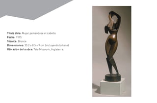 Titulo obra: Mujer peinandose el cabello
Fecha: 1915
Técnica: Bronce
Dimensiones: 35.2 x 8.5 x 9 cm (incluyendo la base)
Ubicación de la obra: Tate Museum, Inglaterra.
 