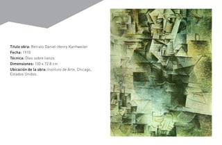 Titulo obra: Retrato Daniel-Henry Kanhweiler
Fecha: 1910
Técnica: Óleo sobre lienzo
Dimensiones: 100 x 72.8 cm
Ubicación de la obra: Instituto de Arte, Chicago,
Estados Unidos.
 