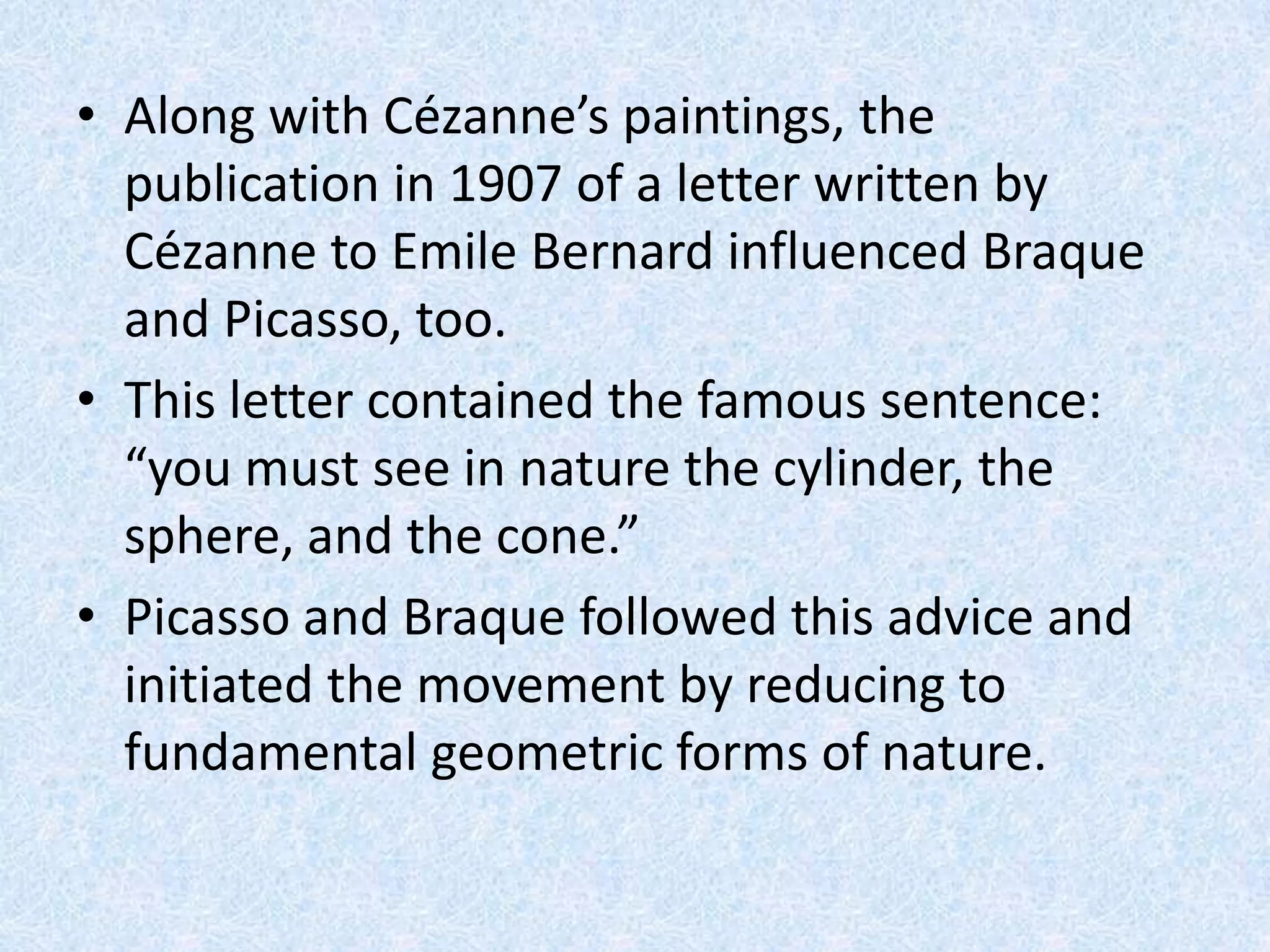• Along with Cézanne’s paintings, the
  publication in 1907 of a letter written by
  Cézanne to Emile Bernard influenced Braque
  and Picasso, too.
• This letter contained the famous sentence:
  “you must see in nature the cylinder, the
  sphere, and the cone.”
• Picasso and Braque followed this advice and
  initiated the movement by reducing to
  fundamental geometric forms of nature.
 