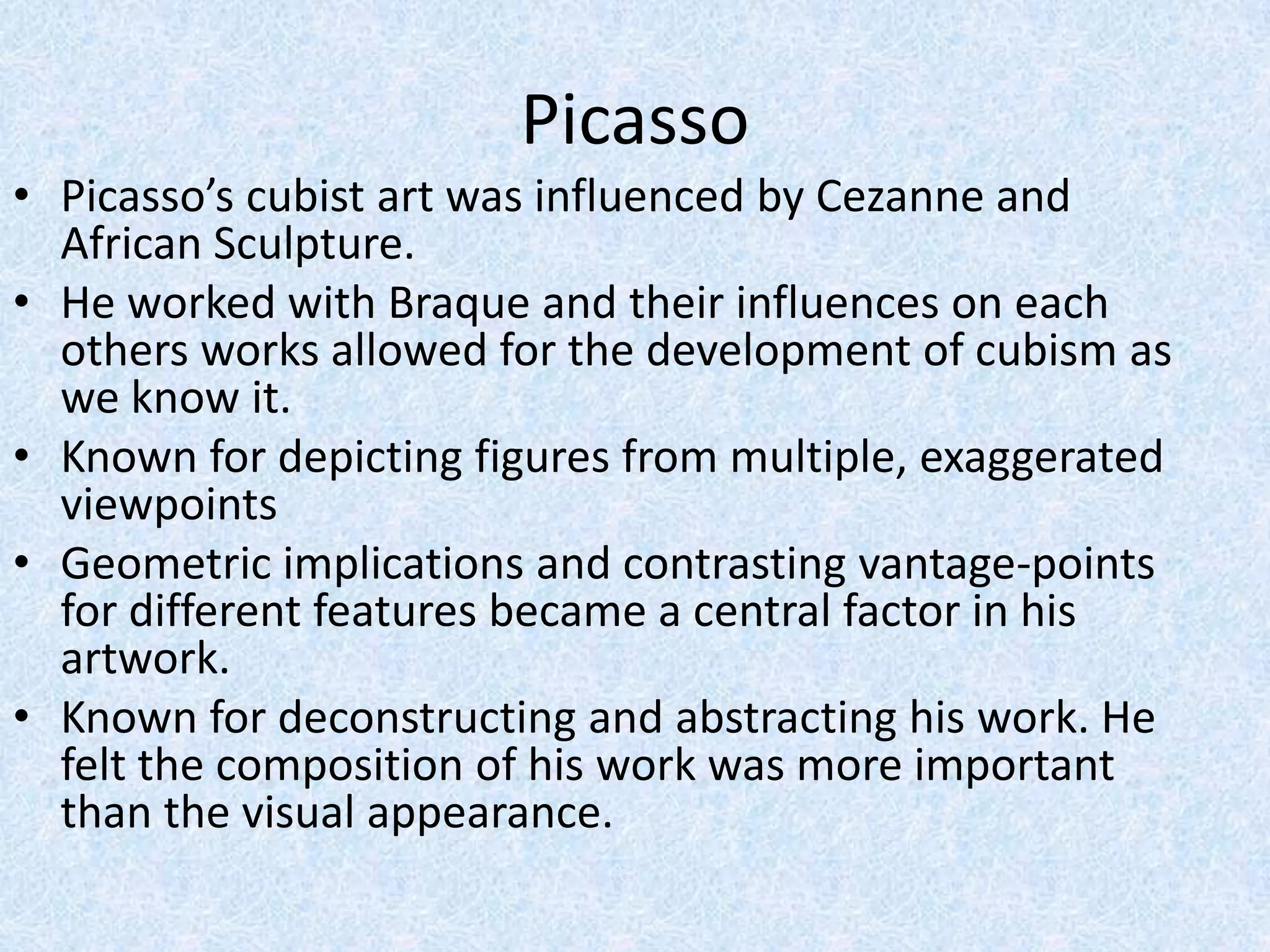Picasso
• Picasso’s cubist art was influenced by Cezanne and
  African Sculpture.
• He worked with Braque and their influences on each
  others works allowed for the development of cubism as
  we know it.
• Known for depicting figures from multiple, exaggerated
  viewpoints
• Geometric implications and contrasting vantage-points
  for different features became a central factor in his
  artwork.
• Known for deconstructing and abstracting his work. He
  felt the composition of his work was more important
  than the visual appearance.
 