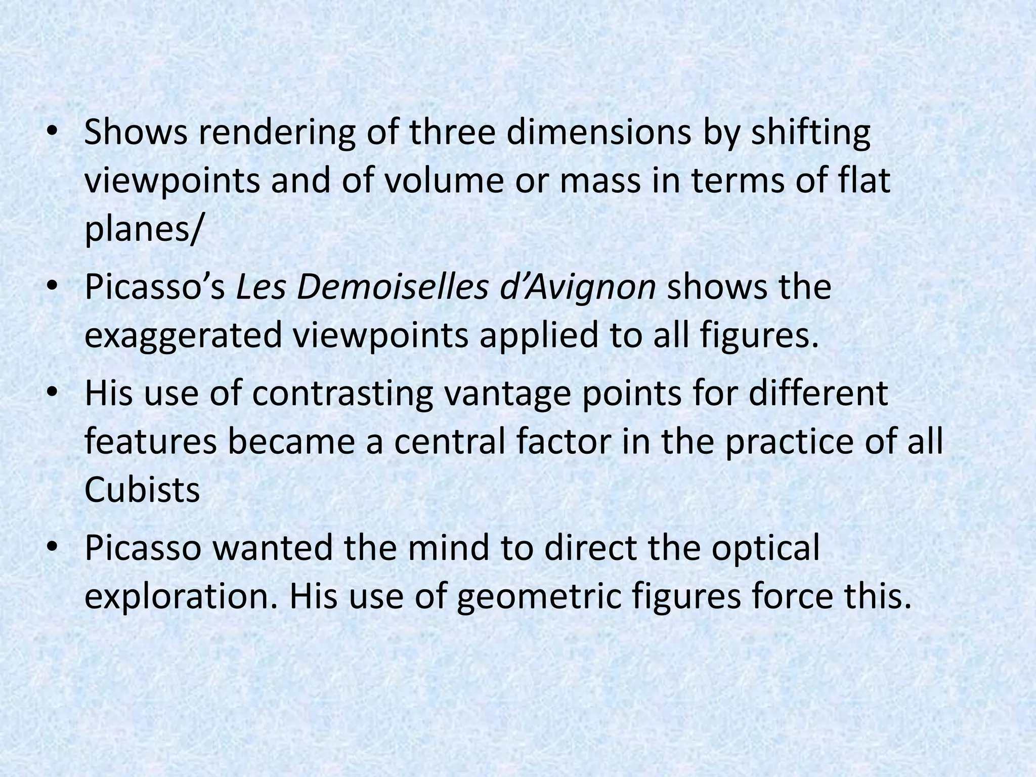 • Shows rendering of three dimensions by shifting
  viewpoints and of volume or mass in terms of flat
  planes/
• Picasso’s Les Demoiselles d’Avignon shows the
  exaggerated viewpoints applied to all figures.
• His use of contrasting vantage points for different
  features became a central factor in the practice of all
  Cubists
• Picasso wanted the mind to direct the optical
  exploration. His use of geometric figures force this.
 