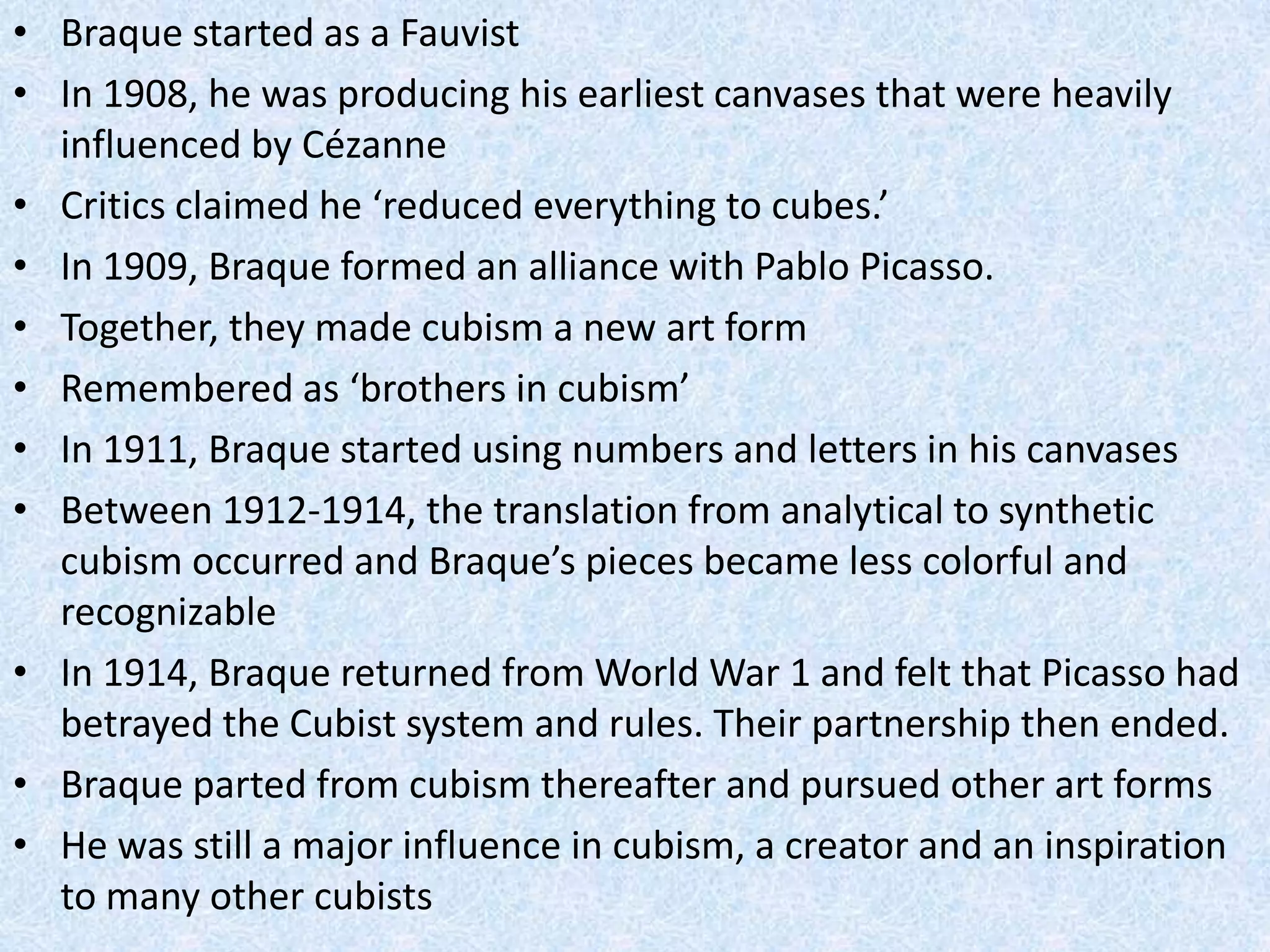 • Braque started as a Fauvist
• In 1908, he was producing his earliest canvases that were heavily
  influenced by Cézanne
• Critics claimed he ‘reduced everything to cubes.’
• In 1909, Braque formed an alliance with Pablo Picasso.
• Together, they made cubism a new art form
• Remembered as ‘brothers in cubism’
• In 1911, Braque started using numbers and letters in his canvases
• Between 1912-1914, the translation from analytical to synthetic
  cubism occurred and Braque’s pieces became less colorful and
  recognizable
• In 1914, Braque returned from World War 1 and felt that Picasso had
  betrayed the Cubist system and rules. Their partnership then ended.
• Braque parted from cubism thereafter and pursued other art forms
• He was still a major influence in cubism, a creator and an inspiration
  to many other cubists
 