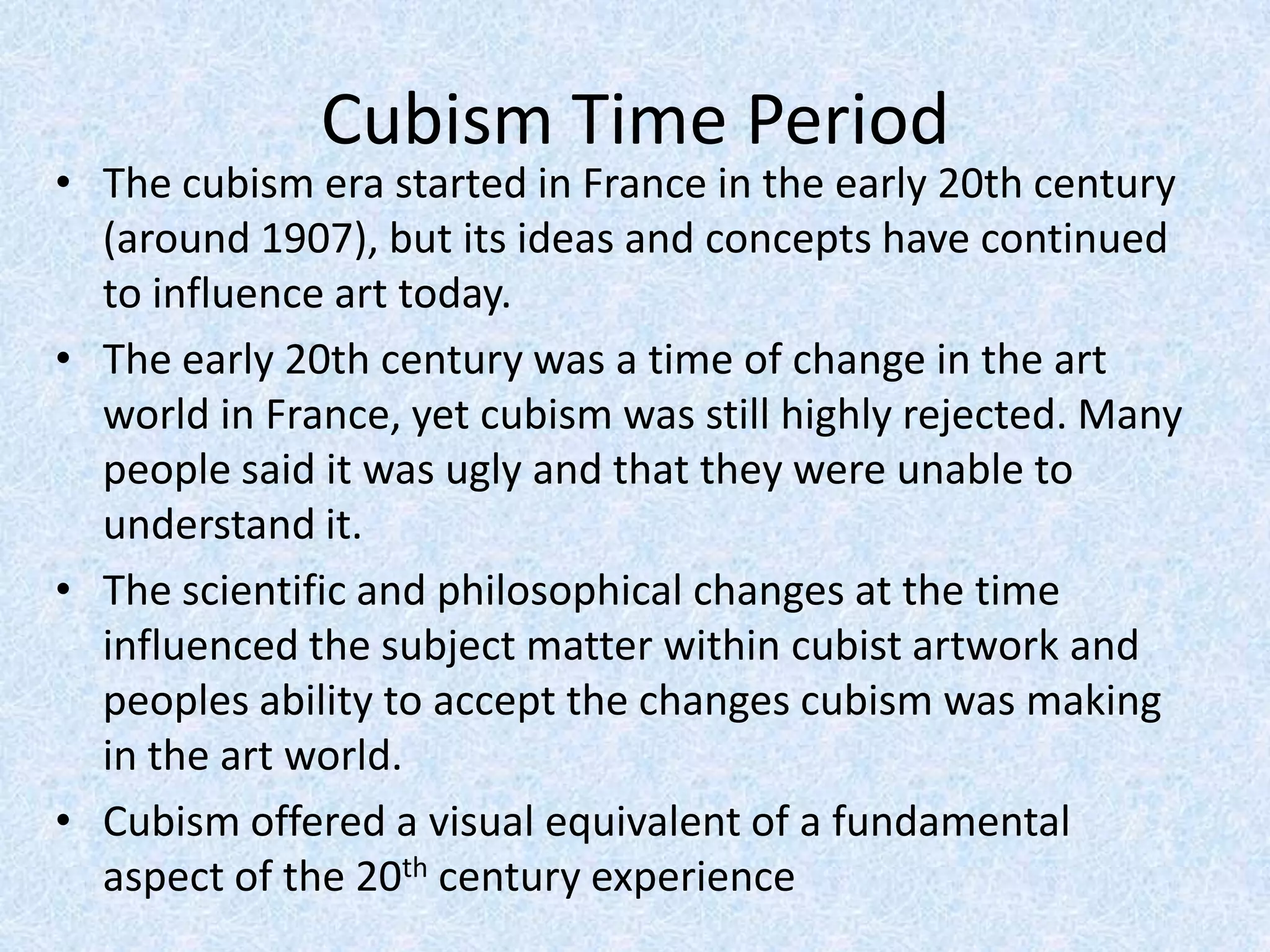 Cubism Time Period
• The cubism era started in France in the early 20th century
  (around 1907), but its ideas and concepts have continued
  to influence art today.
• The early 20th century was a time of change in the art
  world in France, yet cubism was still highly rejected. Many
  people said it was ugly and that they were unable to
  understand it.
• The scientific and philosophical changes at the time
  influenced the subject matter within cubist artwork and
  peoples ability to accept the changes cubism was making
  in the art world.
• Cubism offered a visual equivalent of a fundamental
  aspect of the 20th century experience
 