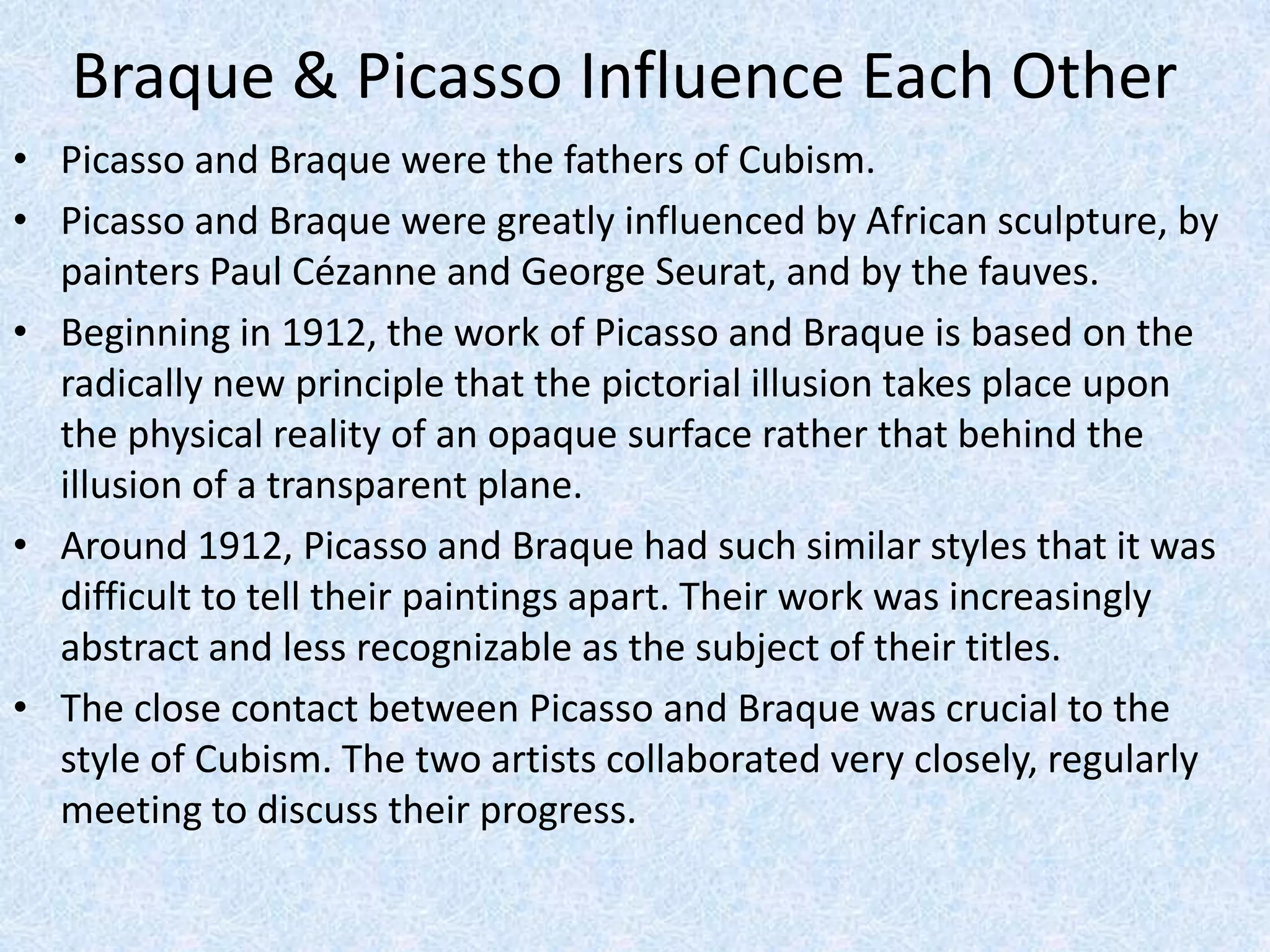 Braque & Picasso Influence Each Other
• Picasso and Braque were the fathers of Cubism.
• Picasso and Braque were greatly influenced by African sculpture, by
  painters Paul Cézanne and George Seurat, and by the fauves.
• Beginning in 1912, the work of Picasso and Braque is based on the
  radically new principle that the pictorial illusion takes place upon
  the physical reality of an opaque surface rather that behind the
  illusion of a transparent plane.
• Around 1912, Picasso and Braque had such similar styles that it was
  difficult to tell their paintings apart. Their work was increasingly
  abstract and less recognizable as the subject of their titles.
• The close contact between Picasso and Braque was crucial to the
  style of Cubism. The two artists collaborated very closely, regularly
  meeting to discuss their progress.
 