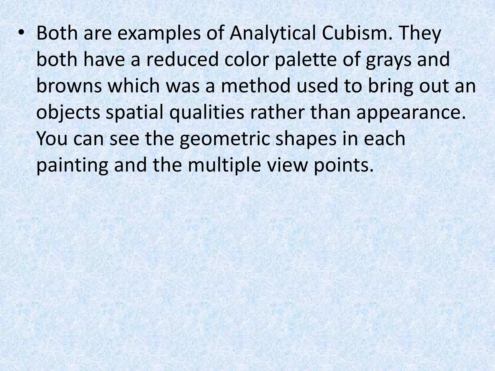 • Both are examples of Analytical Cubism. They
  both have a reduced color palette of grays and
  browns which was a method used to bring out an
  objects spatial qualities rather than appearance.
  You can see the geometric shapes in each
  painting and the multiple view points.
 