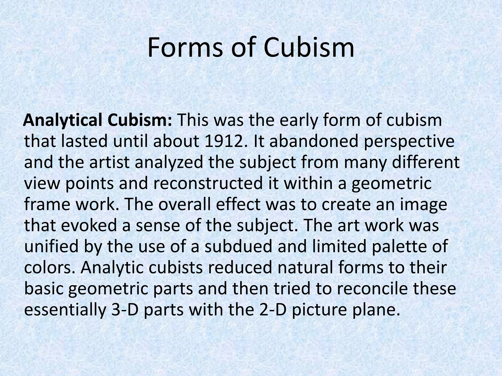Forms of Cubism

Analytical Cubism: This was the early form of cubism
that lasted until about 1912. It abandoned perspective
and the artist analyzed the subject from many different
view points and reconstructed it within a geometric
frame work. The overall effect was to create an image
that evoked a sense of the subject. The art work was
unified by the use of a subdued and limited palette of
colors. Analytic cubists reduced natural forms to their
basic geometric parts and then tried to reconcile these
essentially 3-D parts with the 2-D picture plane.
 