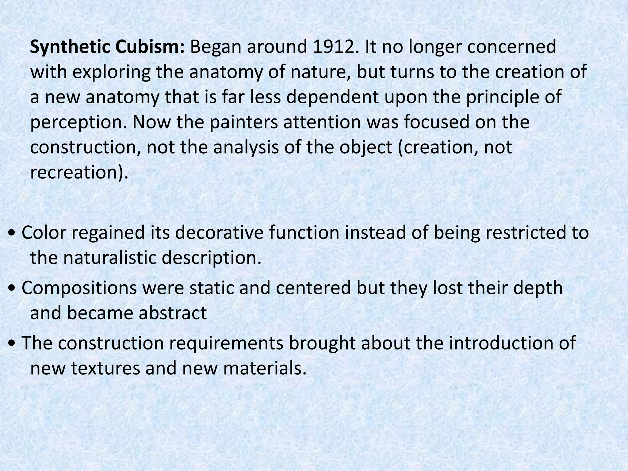 Synthetic Cubism: Began around 1912. It no longer concerned
  with exploring the anatomy of nature, but turns to the creation of
  a new anatomy that is far less dependent upon the principle of
  perception. Now the painters attention was focused on the
  construction, not the analysis of the object (creation, not
  recreation).

• Color regained its decorative function instead of being restricted to
   the naturalistic description.
• Compositions were static and centered but they lost their depth
   and became abstract
• The construction requirements brought about the introduction of
   new textures and new materials.
 