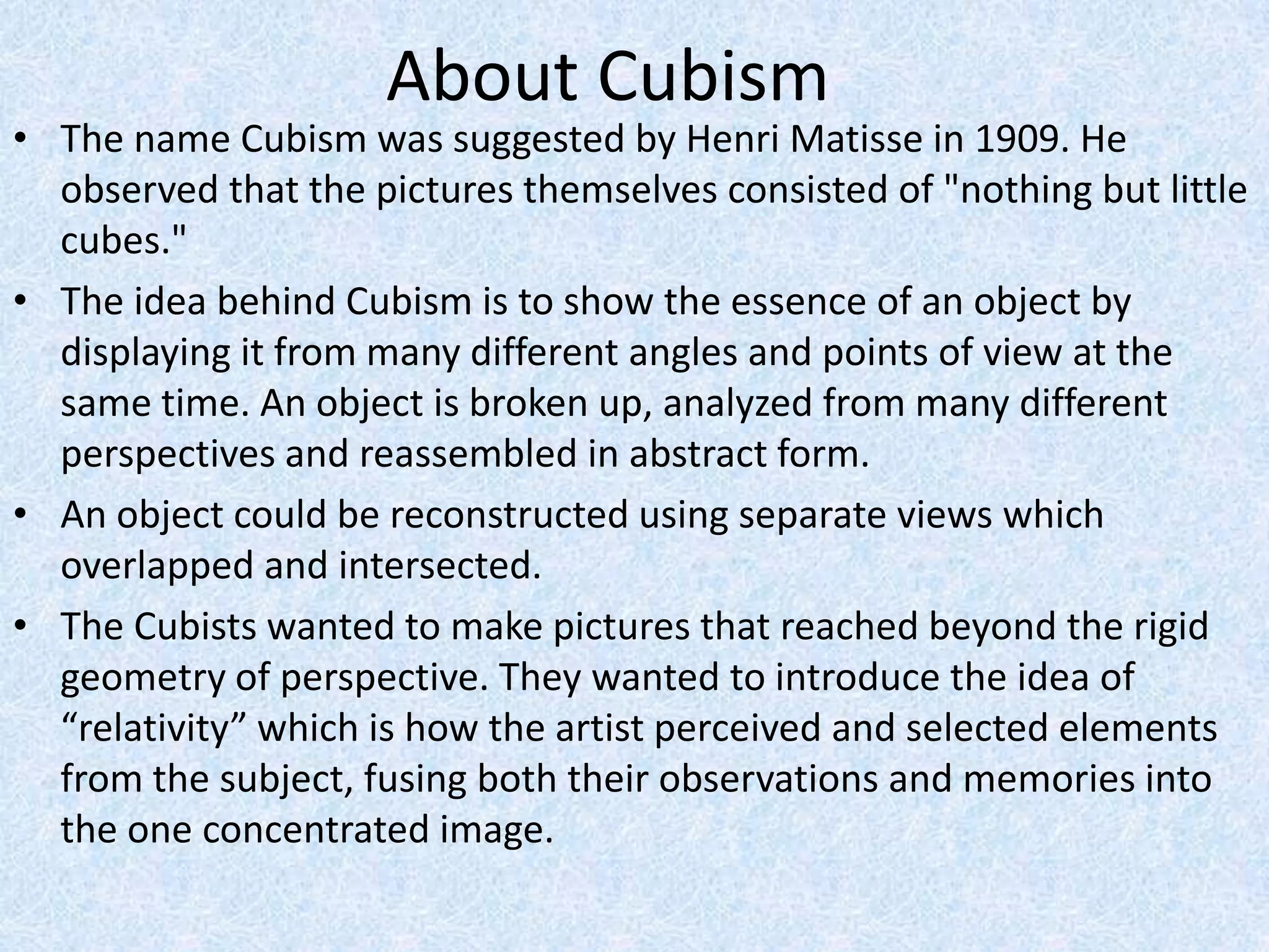 About Cubism
• The name Cubism was suggested by Henri Matisse in 1909. He
  observed that the pictures themselves consisted of "nothing but little
  cubes."
• The idea behind Cubism is to show the essence of an object by
  displaying it from many different angles and points of view at the
  same time. An object is broken up, analyzed from many different
  perspectives and reassembled in abstract form.
• An object could be reconstructed using separate views which
  overlapped and intersected.
• The Cubists wanted to make pictures that reached beyond the rigid
  geometry of perspective. They wanted to introduce the idea of
  “relativity” which is how the artist perceived and selected elements
  from the subject, fusing both their observations and memories into
  the one concentrated image.
 