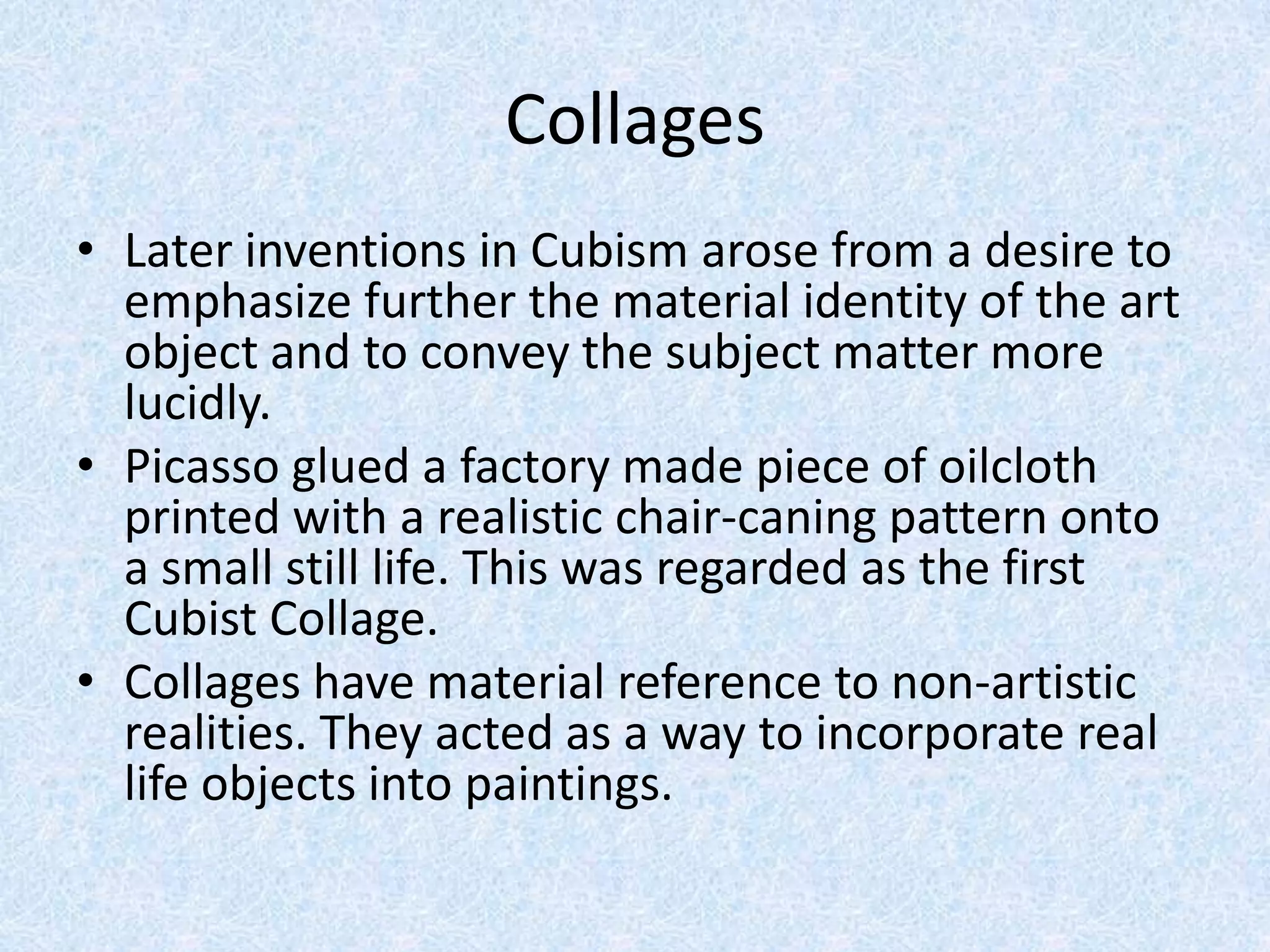 Collages
• Later inventions in Cubism arose from a desire to
  emphasize further the material identity of the art
  object and to convey the subject matter more
  lucidly.
• Picasso glued a factory made piece of oilcloth
  printed with a realistic chair-caning pattern onto
  a small still life. This was regarded as the first
  Cubist Collage.
• Collages have material reference to non-artistic
  realities. They acted as a way to incorporate real
  life objects into paintings.
 