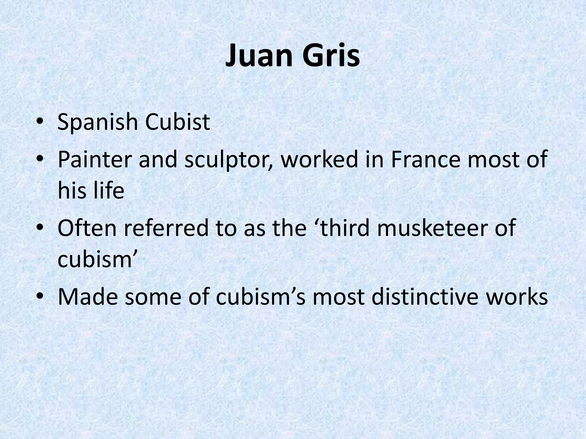Juan Gris
• Spanish Cubist
• Painter and sculptor, worked in France most of
  his life
• Often referred to as the ‘third musketeer of
  cubism’
• Made some of cubism’s most distinctive works
 