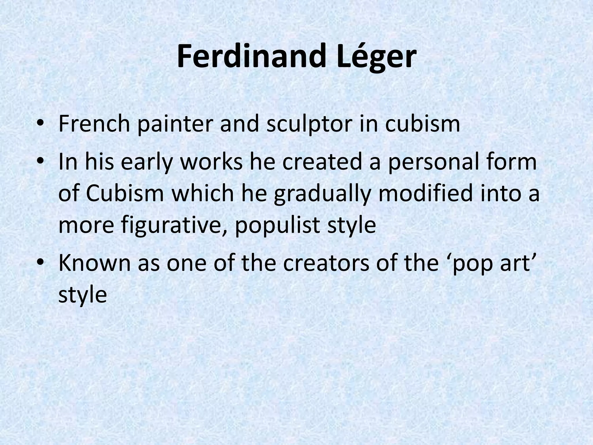 Ferdinand Léger
• French painter and sculptor in cubism
• In his early works he created a personal form
  of Cubism which he gradually modified into a
  more figurative, populist style
• Known as one of the creators of the ‘pop art’
  style
 