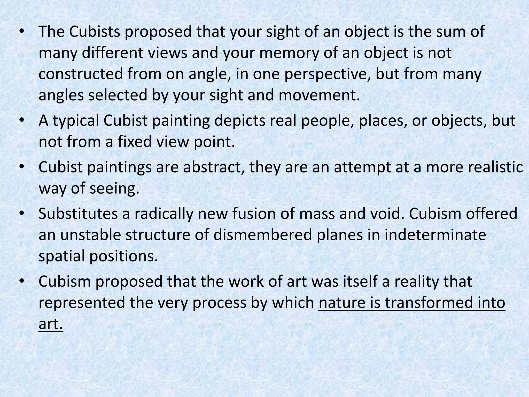 • The Cubists proposed that your sight of an object is the sum of
  many different views and your memory of an object is not
  constructed from on angle, in one perspective, but from many
  angles selected by your sight and movement.
• A typical Cubist painting depicts real people, places, or objects, but
  not from a fixed view point.
• Cubist paintings are abstract, they are an attempt at a more realistic
  way of seeing.
• Substitutes a radically new fusion of mass and void. Cubism offered
  an unstable structure of dismembered planes in indeterminate
  spatial positions.
• Cubism proposed that the work of art was itself a reality that
  represented the very process by which nature is transformed into
  art.
 
