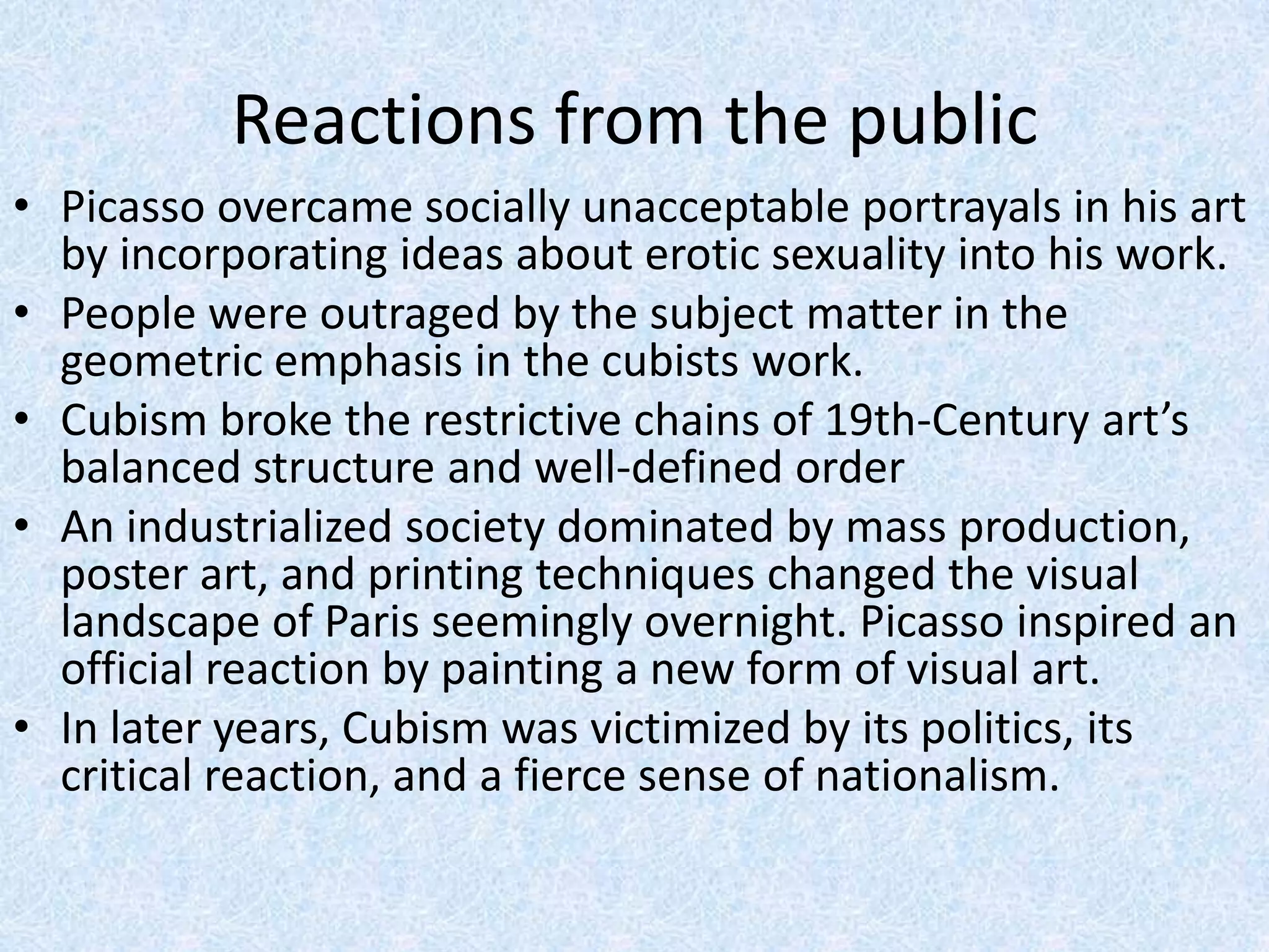 Reactions from the public
• Picasso overcame socially unacceptable portrayals in his art
  by incorporating ideas about erotic sexuality into his work.
• People were outraged by the subject matter in the
  geometric emphasis in the cubists work.
• Cubism broke the restrictive chains of 19th-Century art’s
  balanced structure and well-defined order
• An industrialized society dominated by mass production,
  poster art, and printing techniques changed the visual
  landscape of Paris seemingly overnight. Picasso inspired an
  official reaction by painting a new form of visual art.
• In later years, Cubism was victimized by its politics, its
  critical reaction, and a fierce sense of nationalism.
 