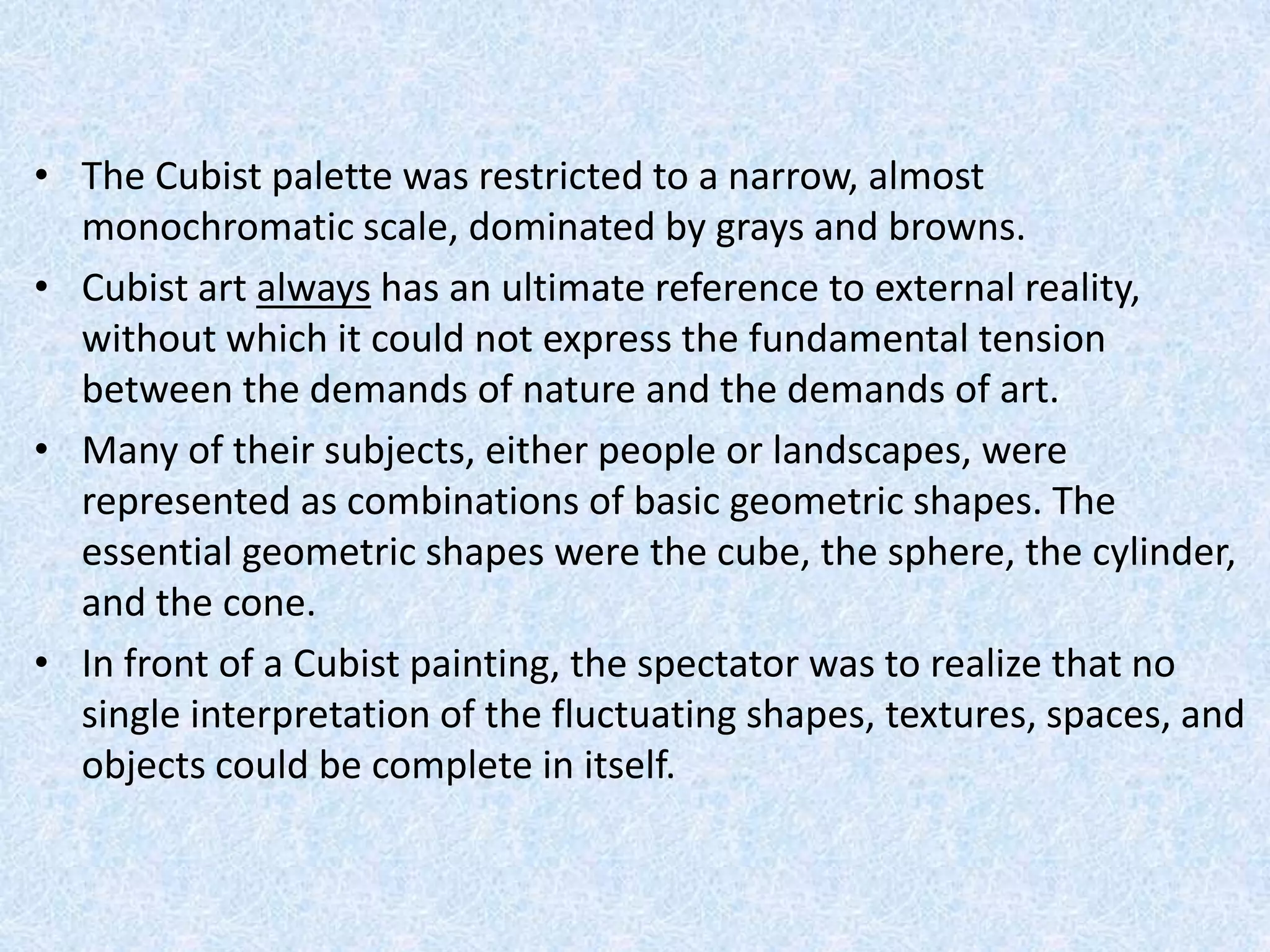 • The Cubist palette was restricted to a narrow, almost
  monochromatic scale, dominated by grays and browns.
• Cubist art always has an ultimate reference to external reality,
  without which it could not express the fundamental tension
  between the demands of nature and the demands of art.
• Many of their subjects, either people or landscapes, were
  represented as combinations of basic geometric shapes. The
  essential geometric shapes were the cube, the sphere, the cylinder,
  and the cone.
• In front of a Cubist painting, the spectator was to realize that no
  single interpretation of the fluctuating shapes, textures, spaces, and
  objects could be complete in itself.
 