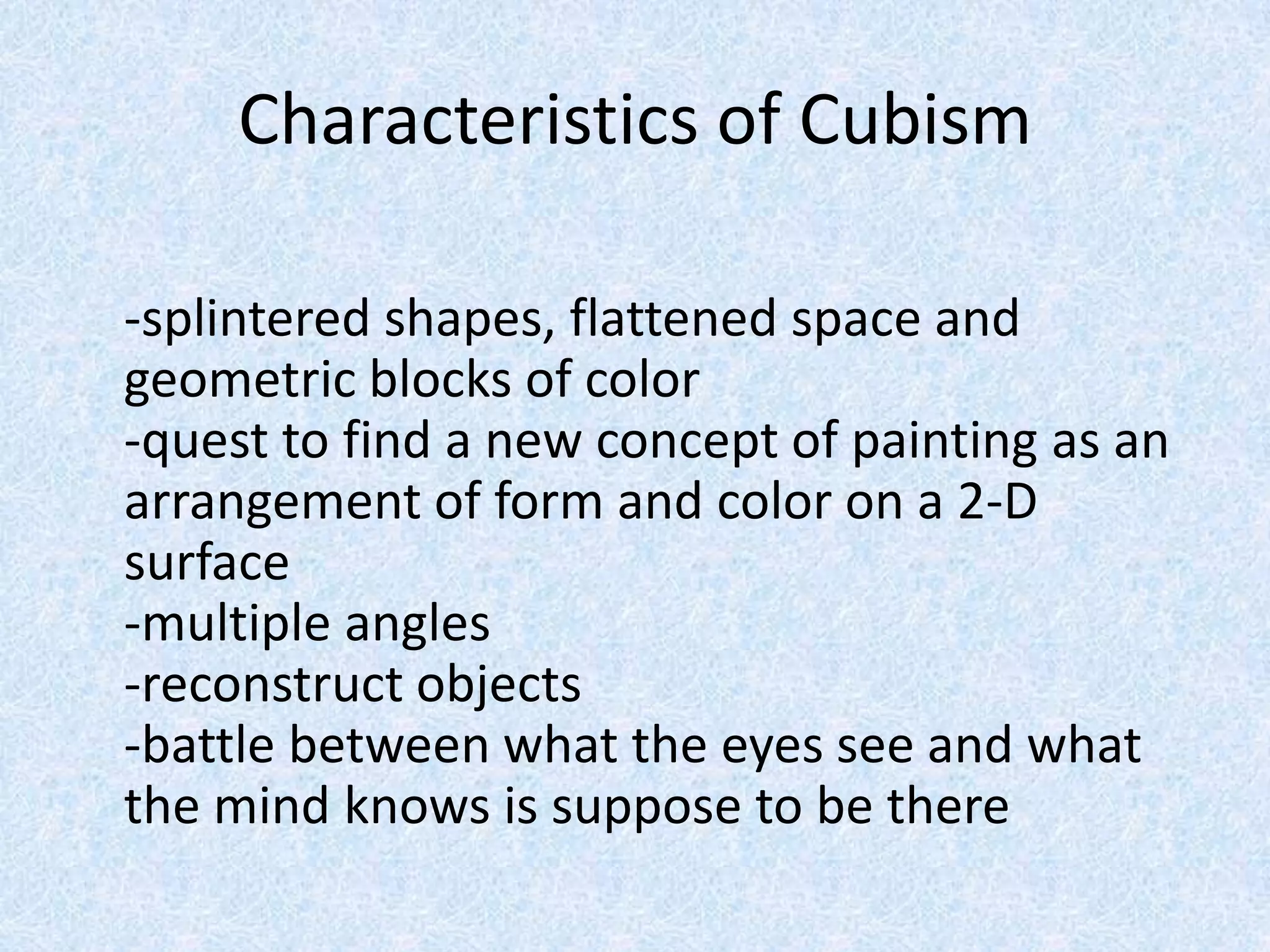 Characteristics of Cubism

-splintered shapes, flattened space and
geometric blocks of color
-quest to find a new concept of painting as an
arrangement of form and color on a 2-D
surface
-multiple angles
-reconstruct objects
-battle between what the eyes see and what
the mind knows is suppose to be there
 