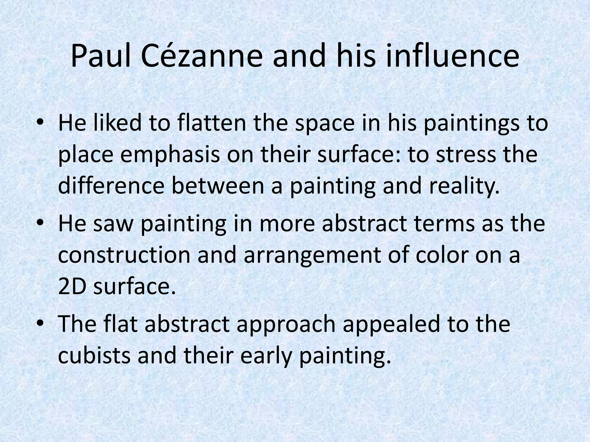 Paul Cézanne and his influence
• He liked to flatten the space in his paintings to
  place emphasis on their surface: to stress the
  difference between a painting and reality.
• He saw painting in more abstract terms as the
  construction and arrangement of color on a
  2D surface.
• The flat abstract approach appealed to the
  cubists and their early painting.
 