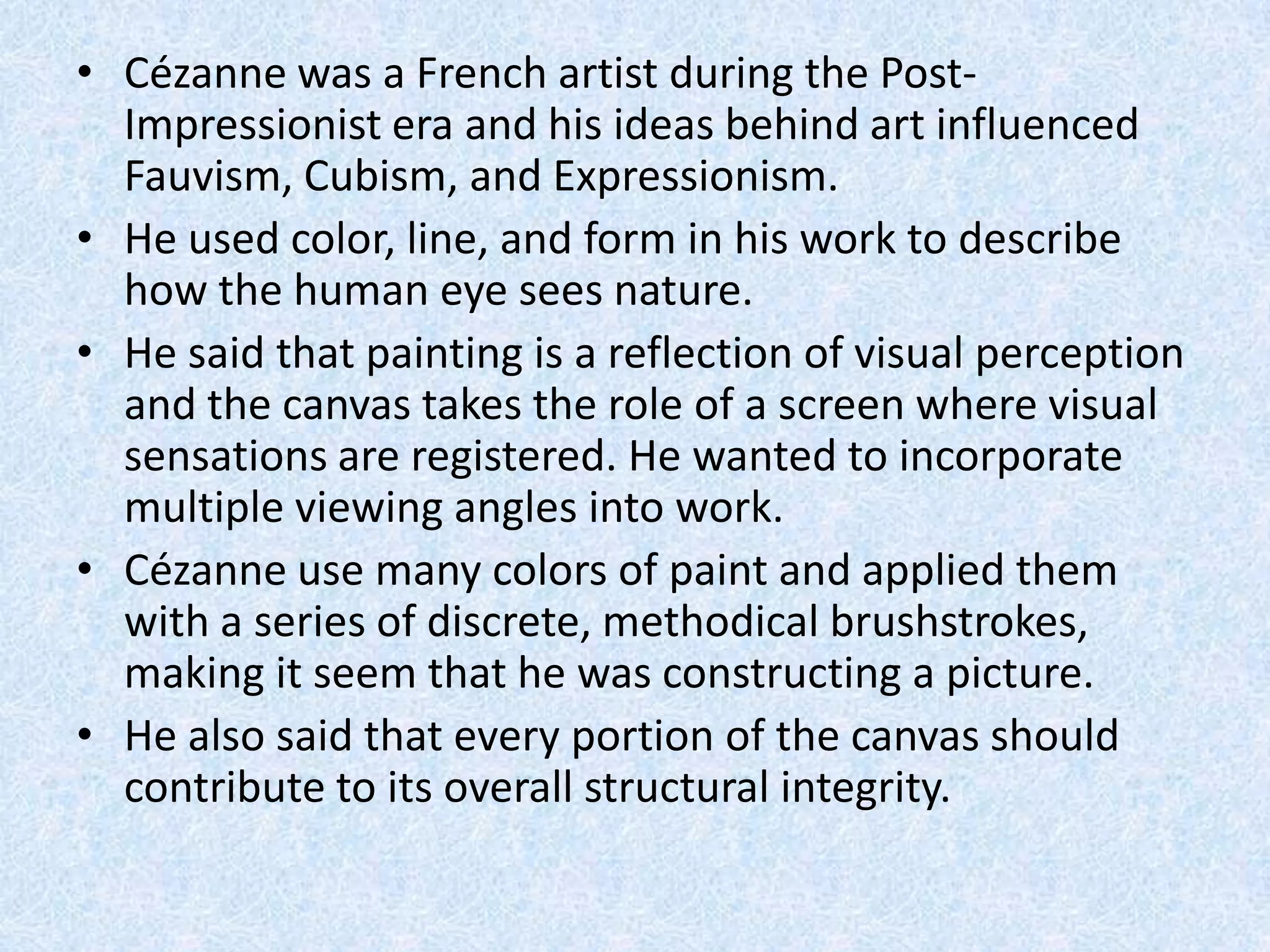 • Cézanne was a French artist during the Post-
  Impressionist era and his ideas behind art influenced
  Fauvism, Cubism, and Expressionism.
• He used color, line, and form in his work to describe
  how the human eye sees nature.
• He said that painting is a reflection of visual perception
  and the canvas takes the role of a screen where visual
  sensations are registered. He wanted to incorporate
  multiple viewing angles into work.
• Cézanne use many colors of paint and applied them
  with a series of discrete, methodical brushstrokes,
  making it seem that he was constructing a picture.
• He also said that every portion of the canvas should
  contribute to its overall structural integrity.
 