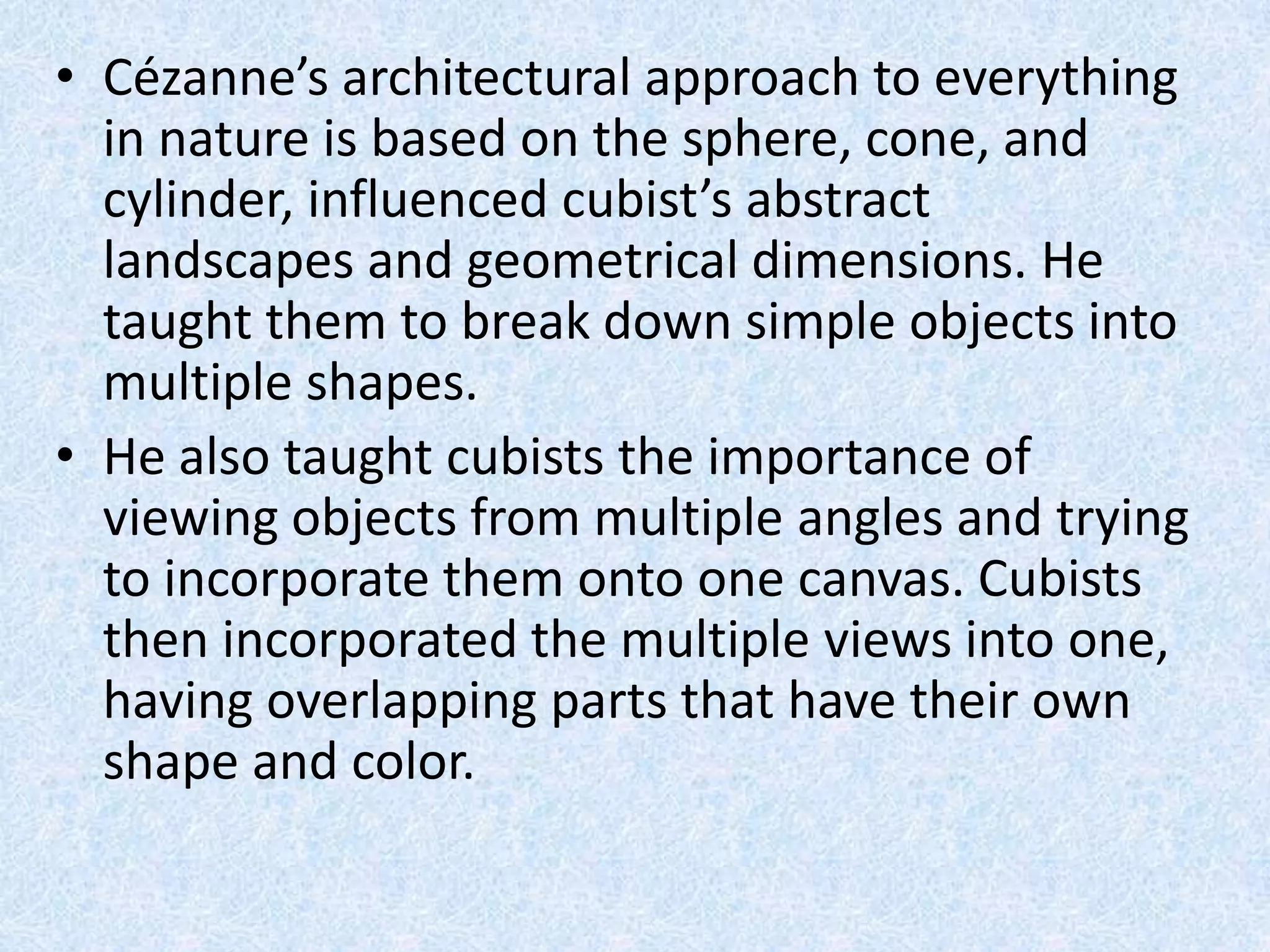 • Cézanne’s architectural approach to everything
  in nature is based on the sphere, cone, and
  cylinder, influenced cubist’s abstract
  landscapes and geometrical dimensions. He
  taught them to break down simple objects into
  multiple shapes.
• He also taught cubists the importance of
  viewing objects from multiple angles and trying
  to incorporate them onto one canvas. Cubists
  then incorporated the multiple views into one,
  having overlapping parts that have their own
  shape and color.
 