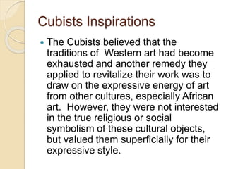 Cubists Inspirations
 The Cubists believed that the
traditions of Western art had become
exhausted and another remedy they
applied to revitalize their work was to
draw on the expressive energy of art
from other cultures, especially African
art. However, they were not interested
in the true religious or social
symbolism of these cultural objects,
but valued them superficially for their
expressive style.
 