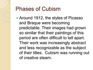 Phases of Cubism
 Around 1912, the styles of Picasso
and Braque were becoming
predictable. Their images had grown
so similar that their paintings of this
period are often difficult to tell apart.
Their work was increasingly abstract
and less recognizable as the subject
of their titles. Cubism was running out
of creative steam.
 