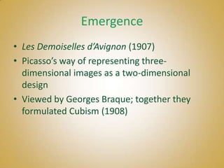 Emergence
• Les Demoiselles d’Avignon (1907)
• Picasso’s way of representing three-
  dimensional images as a two-dimensional
  design
• Viewed by Georges Braque; together they
  formulated Cubism (1908)
 