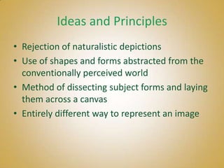 Ideas and Principles
• Rejection of naturalistic depictions
• Use of shapes and forms abstracted from the
  conventionally perceived world
• Method of dissecting subject forms and laying
  them across a canvas
• Entirely different way to represent an image
 