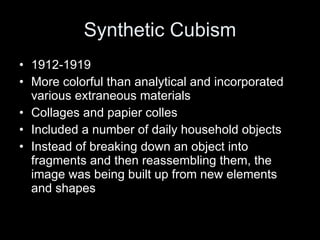 Synthetic Cubism 1912-1919 More colorful than analytical and incorporated various extraneous materials Collages and papier colles Included a number of daily household objects Instead of breaking down an object into fragments and then reassembling them, the image was being built up from new elements and shapes 