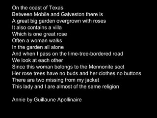 On the coast of Texas  Between Mobile and Galveston there is A great big garden overgrown with roses  It also contains a villa  Which is one great rose  Often a woman walks  In the garden all alone  And when I pass on the lime-tree-bordered road We look at each other  Since this woman belongs to the Mennonite sect  Her rose trees have no buds and her clothes no buttons  There are two missing from my jacket  This lady and I are almost of the same religion  Annie by Guillaune Apollinaire 