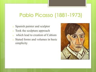Pablo Picasso (1881-1973)
o Spanish painter and sculptor
o Took the sculpture approach
o which lead to creation of Cubism
o Stated forms and volumes in basic
simplicity
 