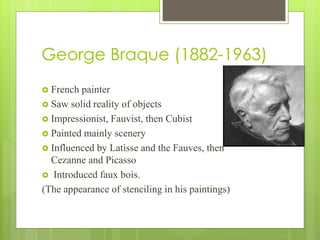 George Braque (1882-1963)
 French painter
 Saw solid reality of objects
 Impressionist, Fauvist, then Cubist
 Painted mainly scenery
 Influenced by Latisse and the Fauves, then
Cezanne and Picasso
 Introduced faux bois.
(The appearance of stenciling in his paintings)
 