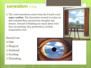 surrealism (1924)
 The word surrealism comes from the French word
super realism. The Surrealists wanted to create art
that included their unconscious thoughts and
dreams. Instead of thinking too much about what
they are painting, they preferred to set their
imaginations free.
Surreal was
 Odd
 Illogical
 Irrational
 Exciting
 Disturbing
 