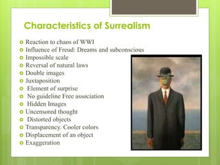 Characteristics of Surrealism
 Reaction to chaos of WWI
 Influence of Freud: Dreams and subconscious
 Impossible scale
 Reversal of natural laws
 Double images
 Juxtaposition
 Element of surprise
 No guideline Free association
 Hidden Images
 Uncensored thought
 Distorted objects
 Transparency. Cooler colors
 Displacement of an object
 Exaggeration
 