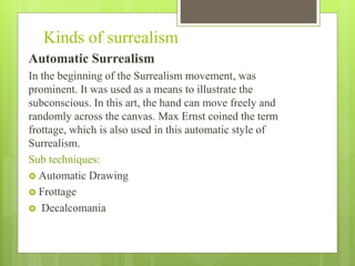 Kinds of surrealism
Automatic Surrealism
In the beginning of the Surrealism movement, was
prominent. It was used as a means to illustrate the
subconscious. In this art, the hand can move freely and
randomly across the canvas. Max Ernst coined the term
frottage, which is also used in this automatic style of
Surrealism.
Sub techniques:
 Automatic Drawing
 Frottage
 Decalcomania
 