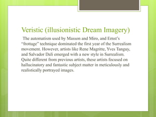 Veristic (illusionistic Dream Imagery)
The automatism used by Masson and Miro, and Ernst’s
“frottage” technique dominated the first year of the Surrealism
movement. However, artists like Rene Magritte, Yves Tanguy,
and Salvador Dali emerged with a new style in Surrealism.
Quite different from previous artists, these artists focused on
hallucinatory and fantastic subject matter in meticulously and
realistically portrayed images.
 