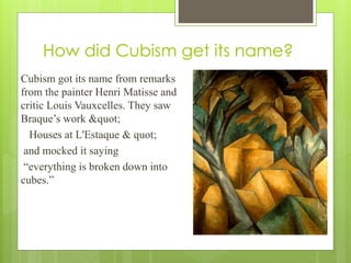 How did Cubism get its name?
Cubism got its name from remarks
from the painter Henri Matisse and
critic Louis Vauxcelles. They saw
Braque’s work "
Houses at L'Estaque & quot;
and mocked it saying
“everything is broken down into
cubes.”
 